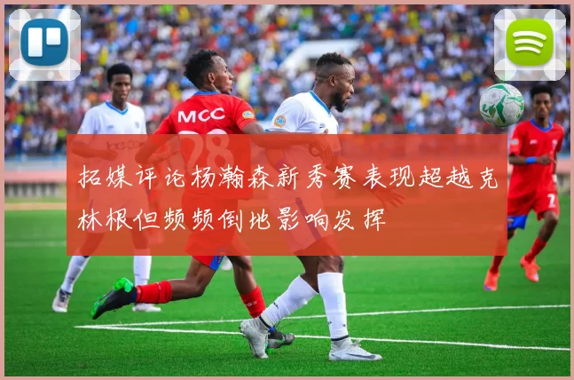 拓媒评论杨瀚森新秀赛表现超越克林根但频频倒地影响发挥