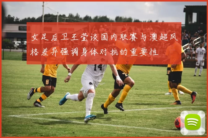 女足后卫王莹谈国内联赛与澳超风格差异强调身体对抗的重要性