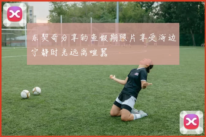 东契奇分享钓鱼假期照片享受海边宁静时光远离喧嚣