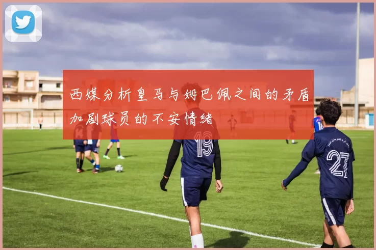 西媒分析皇马与姆巴佩之间的矛盾加剧球员的不安情绪