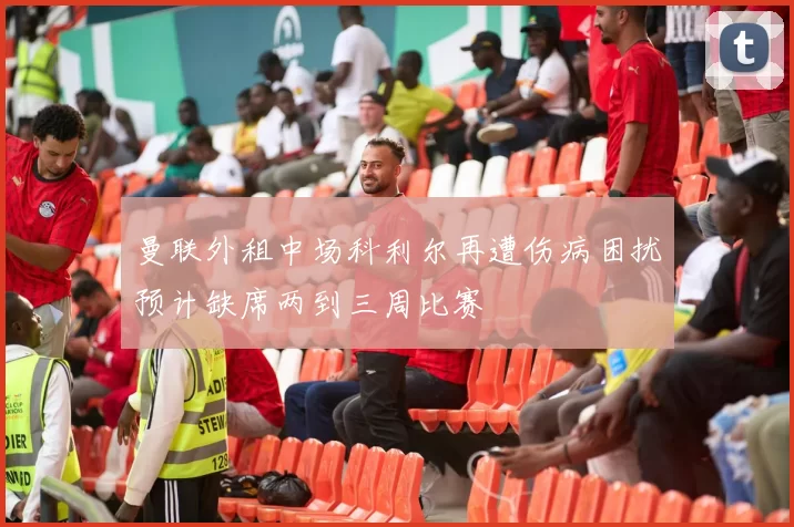 曼联外租中场科利尔再遭伤病困扰预计缺席两到三周比赛