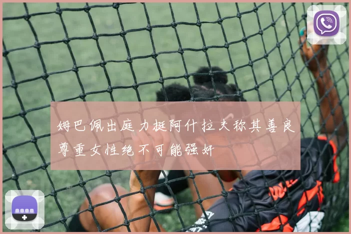 姆巴佩出庭力挺阿什拉夫称其善良尊重女性绝不可能强奸
