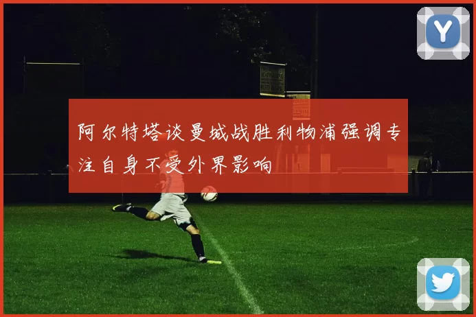 阿尔特塔谈曼城战胜利物浦强调专注自身不受外界影响
