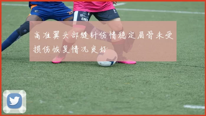 高准翼头部缝针伤情稳定眉骨未受损伤恢复情况良好