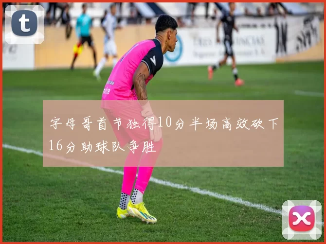 字母哥首节独得10分半场高效砍下16分助球队争胜