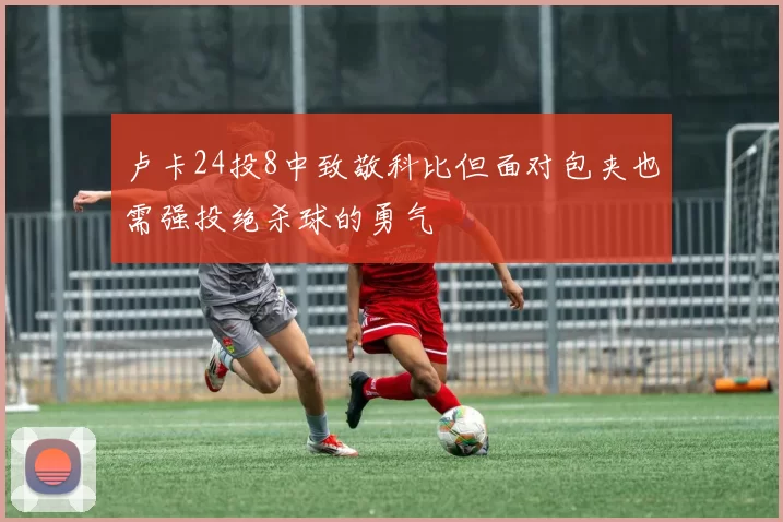 卢卡24投8中致敬科比但面对包夹也需强投绝杀球的勇气