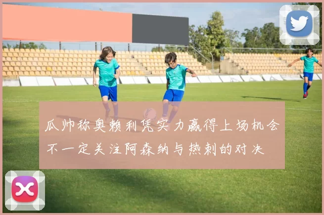 瓜帅称奥赖利凭实力赢得上场机会不一定关注阿森纳与热刺的对决
