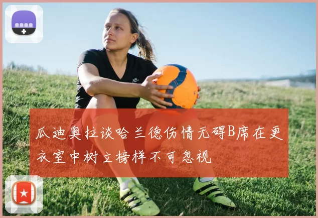 瓜迪奥拉谈哈兰德伤情无碍B席在更衣室中树立榜样不可忽视