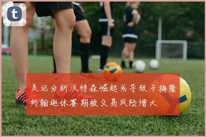美记分析沃特森崛起或导致卡梅隆约翰逊休赛期被交易风险增大