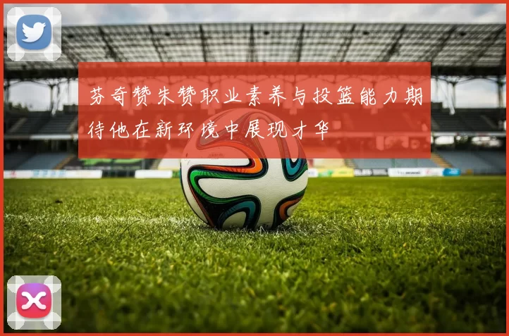 芬奇赞朱赞职业素养与投篮能力期待他在新环境中展现才华