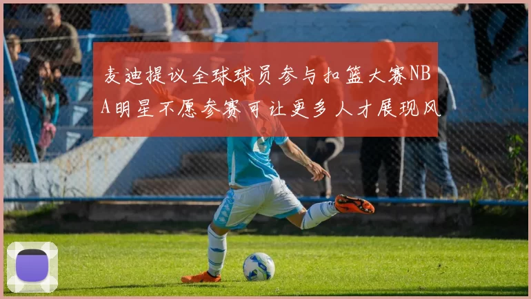 麦迪提议全球球员参与扣篮大赛NBA明星不愿参赛可让更多人才展现风采