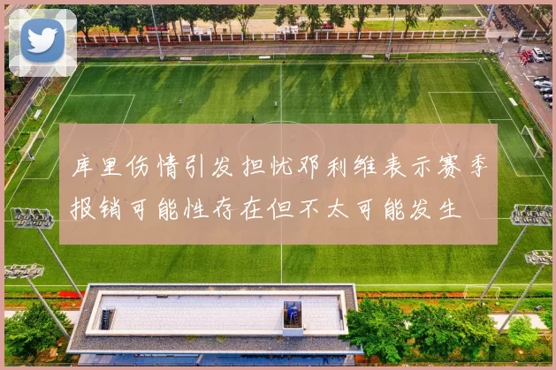 库里伤情引发担忧邓利维表示赛季报销可能性存在但不太可能发生