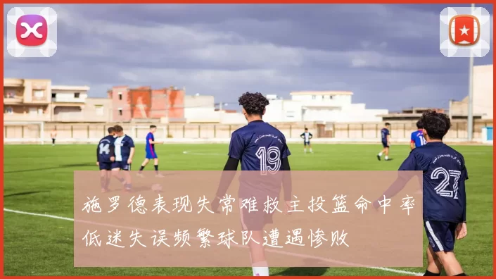 施罗德表现失常难救主投篮命中率低迷失误频繁球队遭遇惨败