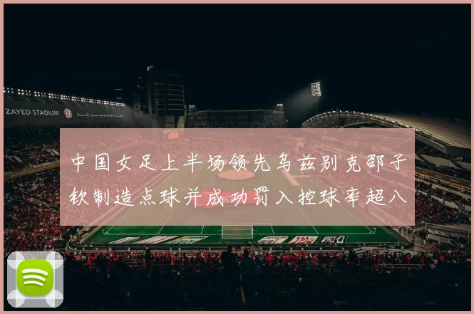 中国女足上半场领先乌兹别克邵子钦制造点球并成功罚入控球率超八成