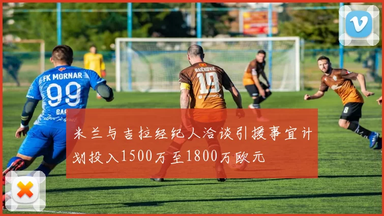 米兰与吉拉经纪人洽谈引援事宜计划投入1500万至1800万欧元