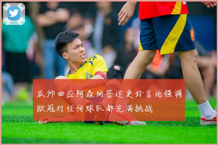 瓜帅回应阿森纳签运更好言论强调欧冠对任何球队都充满挑战