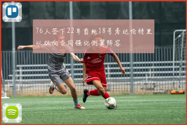 76人签下22年首轮18号秀达伦特里以双向合同强化侧翼阵容