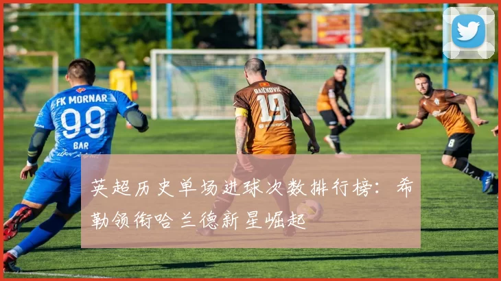 英超历史单场进球次数排行榜：希勒领衔哈兰德新星崛起