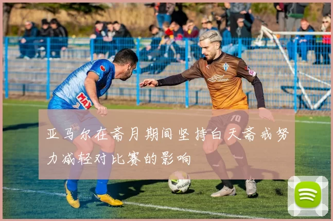 亚马尔在斋月期间坚持白天斋戒努力减轻对比赛的影响