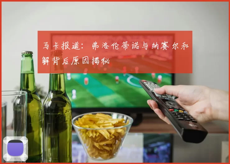 马卡报道：弗洛伦蒂诺与纳赛尔和解背后原因揭秘